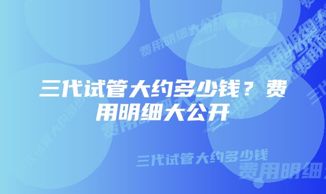 三代试管大约多少钱？费用明细大公开