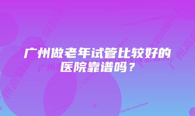 广州做老年试管比较好的医院靠谱吗？