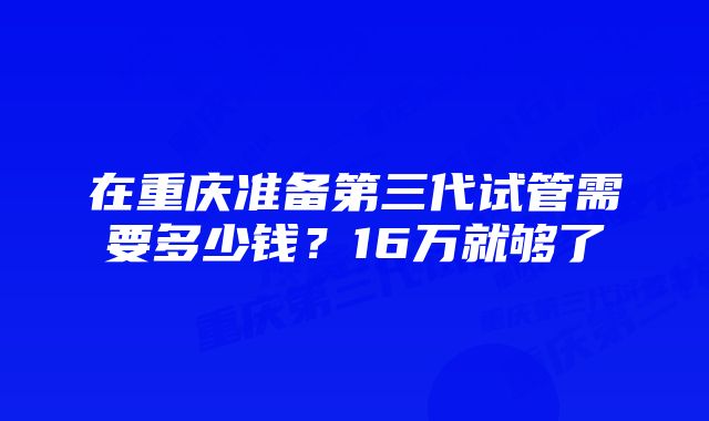 在重庆准备第三代试管需要多少钱？16万就够了