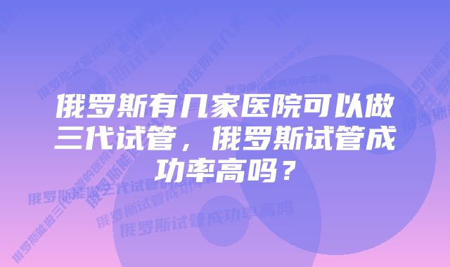 俄罗斯有几家医院可以做三代试管，俄罗斯试管成功率高吗？