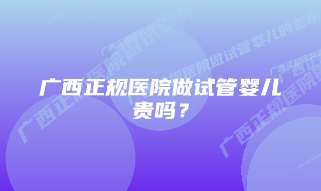 广西正规医院做试管婴儿贵吗？