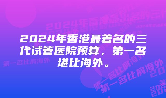 2024年香港最著名的三代试管医院预算，第一名堪比海外。