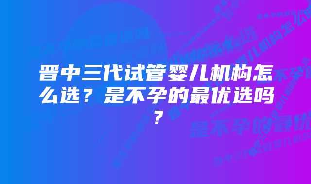 晋中三代试管婴儿机构怎么选？是不孕的最优选吗？