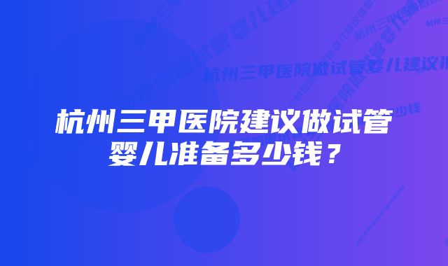 杭州三甲医院建议做试管婴儿准备多少钱？