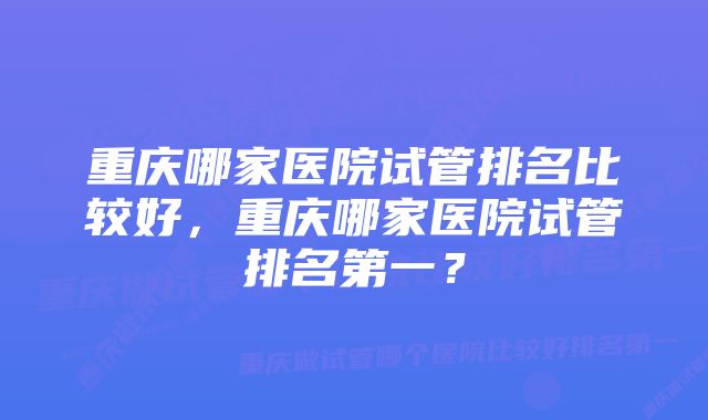 重庆哪家医院试管排名比较好，重庆哪家医院试管排名第一？