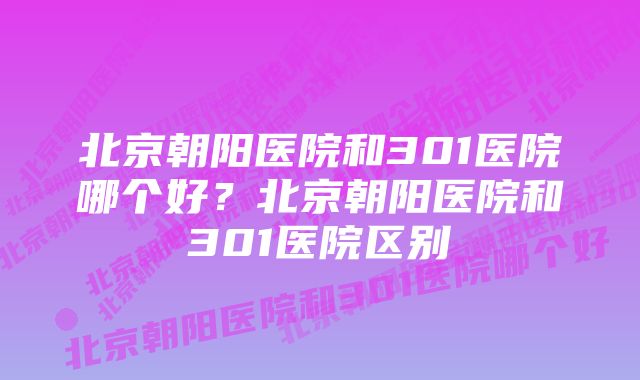 北京朝阳医院和301医院哪个好？北京朝阳医院和301医院区别