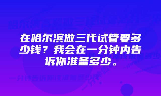 在哈尔滨做三代试管要多少钱？我会在一分钟内告诉你准备多少。