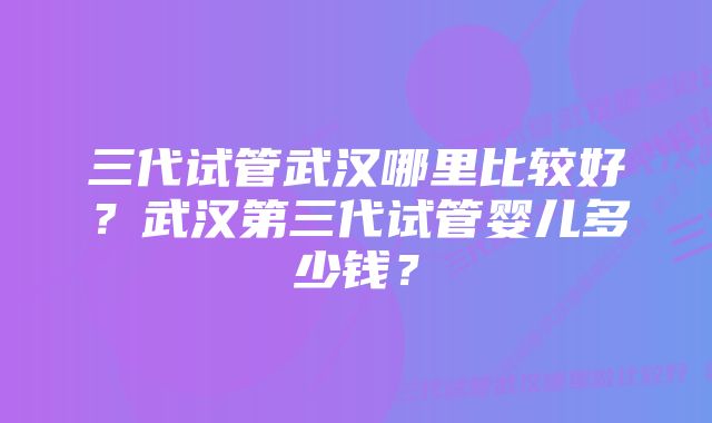 三代试管武汉哪里比较好？武汉第三代试管婴儿多少钱？