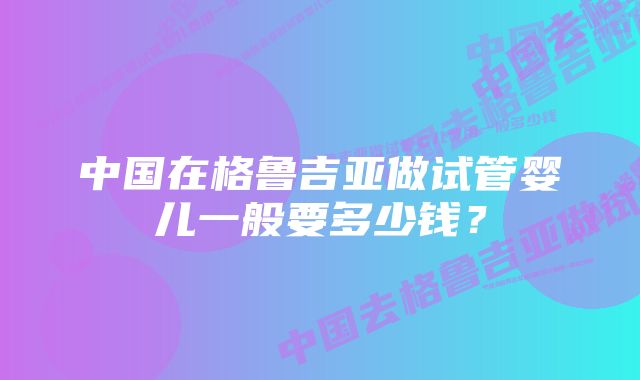 中国在格鲁吉亚做试管婴儿一般要多少钱？