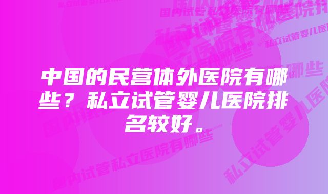 中国的民营体外医院有哪些？私立试管婴儿医院排名较好。