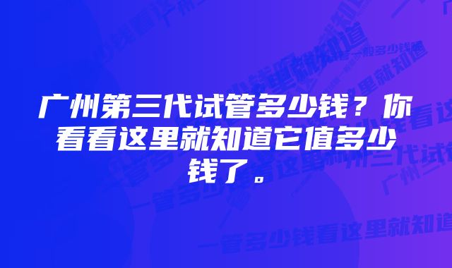 广州第三代试管多少钱？你看看这里就知道它值多少钱了。