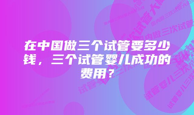 在中国做三个试管要多少钱，三个试管婴儿成功的费用？