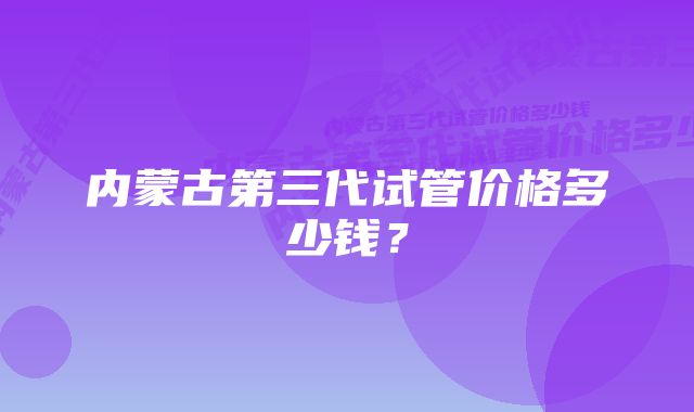 内蒙古第三代试管价格多少钱？