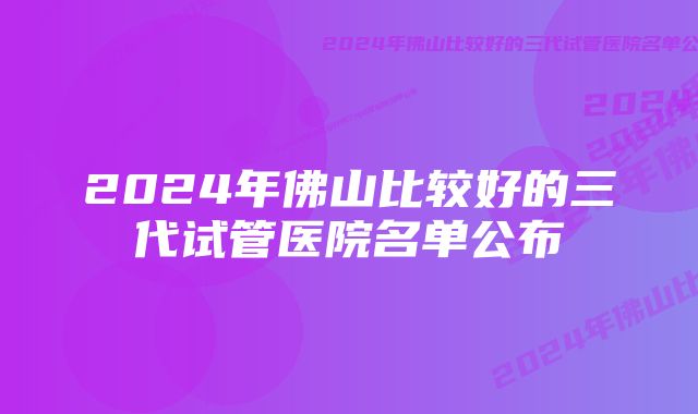 2024年佛山比较好的三代试管医院名单公布