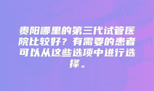 贵阳哪里的第三代试管医院比较好？有需要的患者可以从这些选项中进行选择。