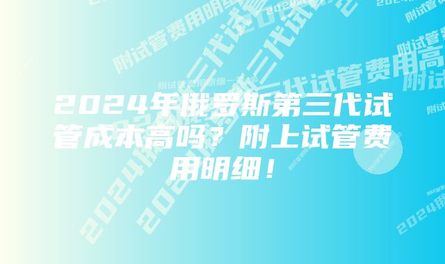 2024年俄罗斯第三代试管成本高吗？附上试管费用明细！