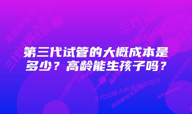 第三代试管的大概成本是多少？高龄能生孩子吗？