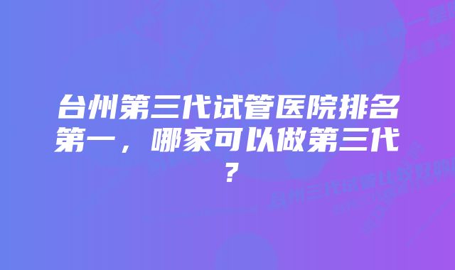 台州第三代试管医院排名第一，哪家可以做第三代？