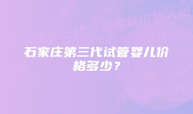 石家庄第三代试管婴儿价格多少？