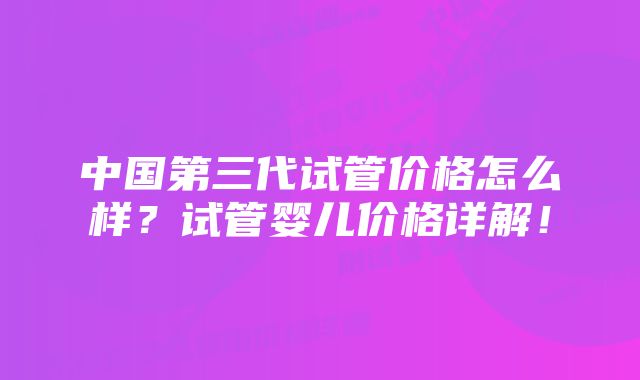 中国第三代试管价格怎么样？试管婴儿价格详解！