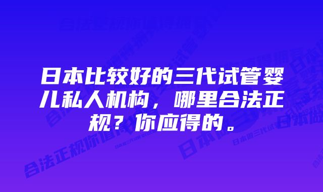 日本比较好的三代试管婴儿私人机构，哪里合法正规？你应得的。