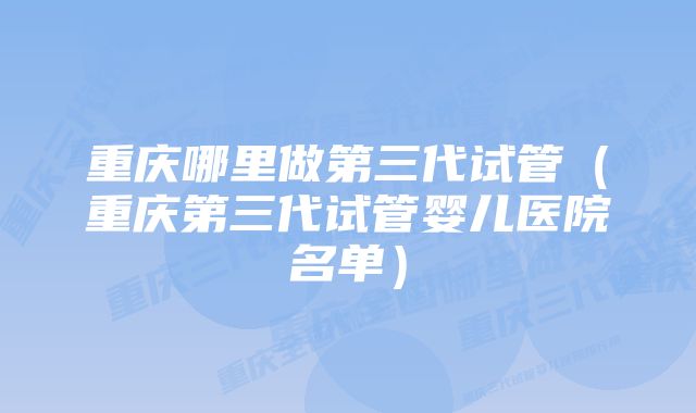 重庆哪里做第三代试管（重庆第三代试管婴儿医院名单）