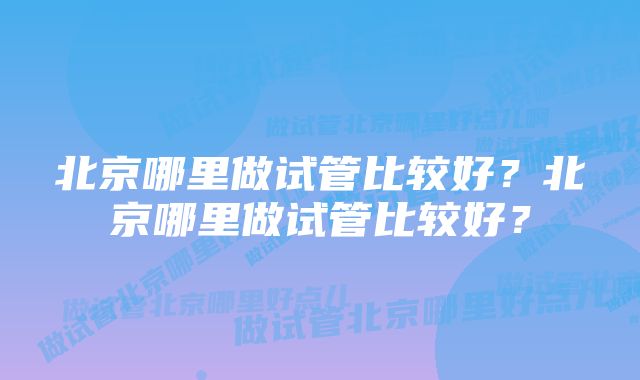 北京哪里做试管比较好？北京哪里做试管比较好？