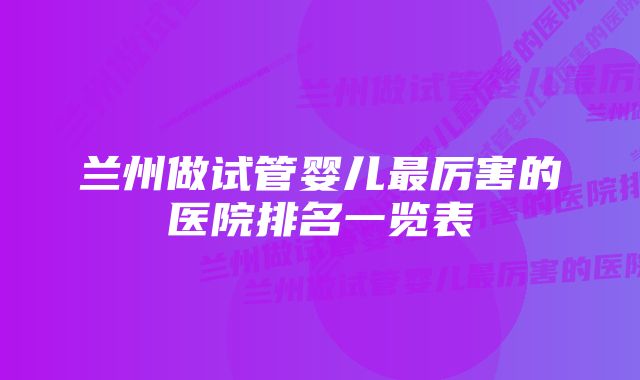 兰州做试管婴儿最厉害的医院排名一览表