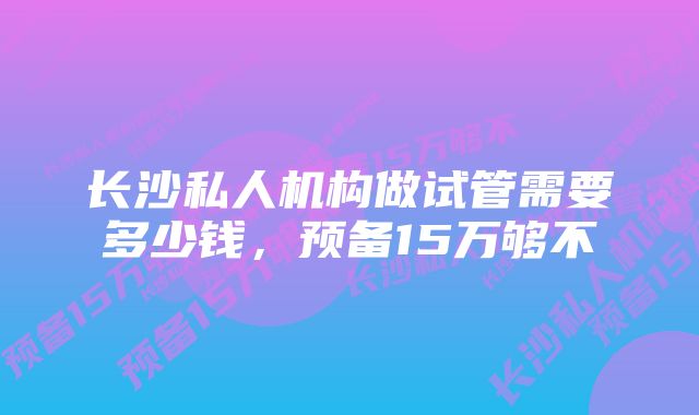 长沙私人机构做试管需要多少钱，预备15万够不