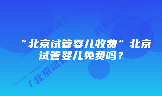 “北京试管婴儿收费”北京试管婴儿免费吗？