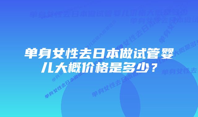 单身女性去日本做试管婴儿大概价格是多少？