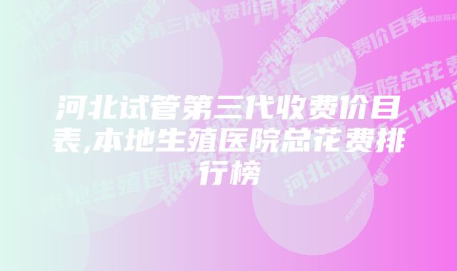 河北试管第三代收费价目表,本地生殖医院总花费排行榜