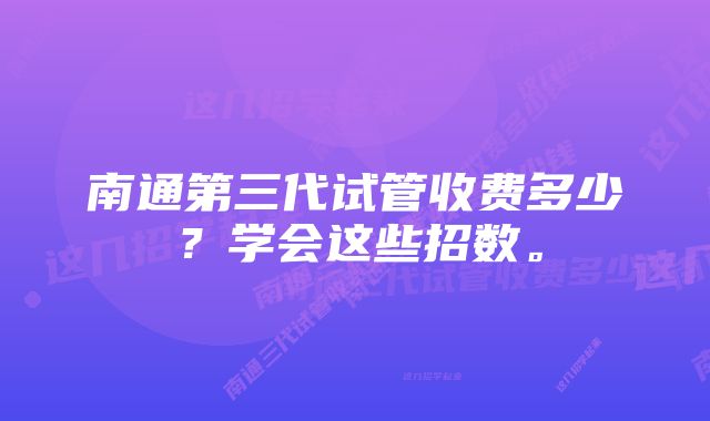 南通第三代试管收费多少？学会这些招数。