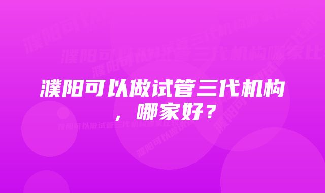 濮阳可以做试管三代机构，哪家好？