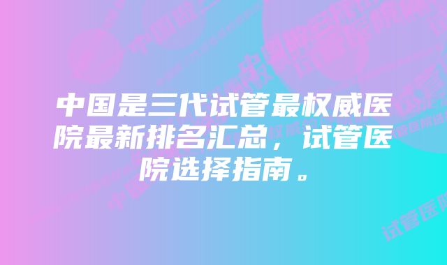 中国是三代试管最权威医院最新排名汇总，试管医院选择指南。