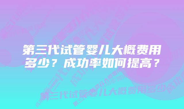 第三代试管婴儿大概费用多少？成功率如何提高？