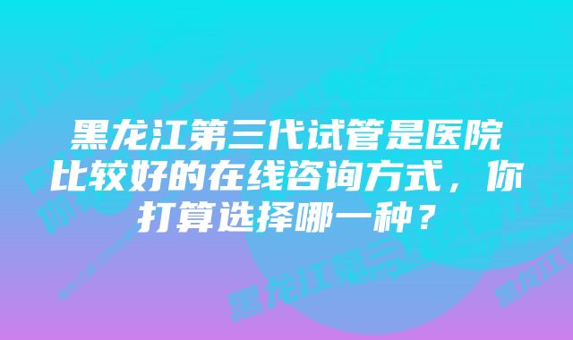 黑龙江第三代试管是医院比较好的在线咨询方式，你打算选择哪一种？