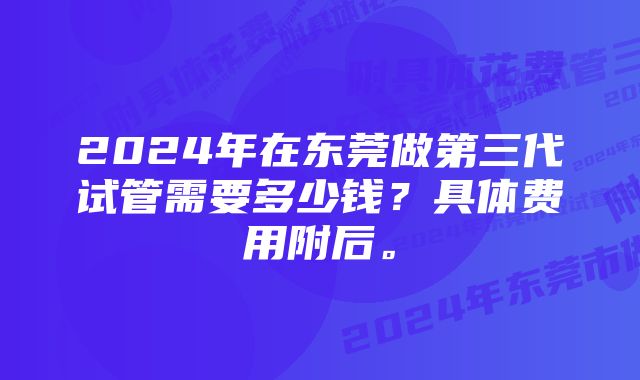 2024年在东莞做第三代试管需要多少钱？具体费用附后。