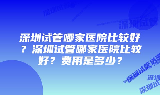 深圳试管哪家医院比较好？深圳试管哪家医院比较好？费用是多少？