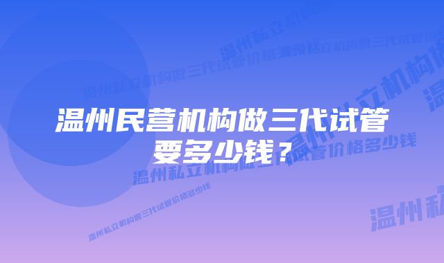 温州民营机构做三代试管要多少钱？