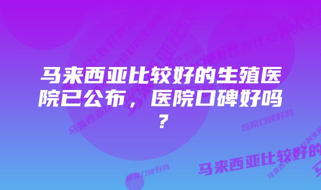 马来西亚比较好的生殖医院已公布，医院口碑好吗？