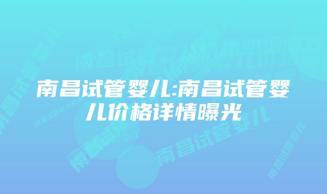 南昌试管婴儿:南昌试管婴儿价格详情曝光