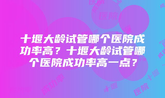 十堰大龄试管哪个医院成功率高？十堰大龄试管哪个医院成功率高一点？