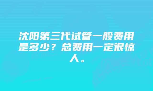 沈阳第三代试管一般费用是多少？总费用一定很惊人。