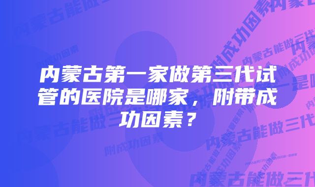 内蒙古第一家做第三代试管的医院是哪家，附带成功因素？