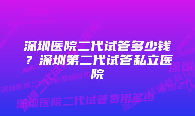 深圳医院二代试管多少钱？深圳第二代试管私立医院