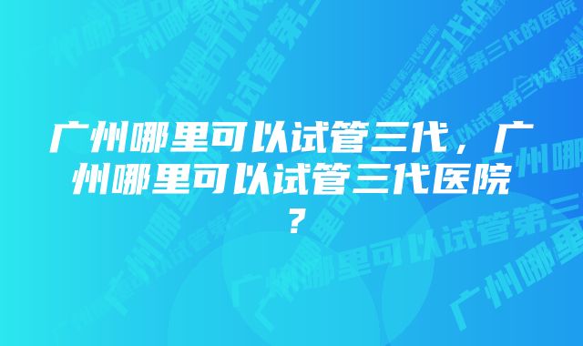 广州哪里可以试管三代，广州哪里可以试管三代医院？