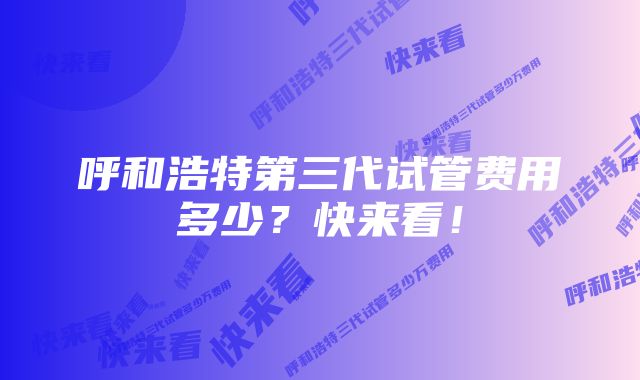 呼和浩特第三代试管费用多少？快来看！