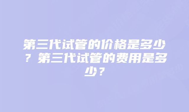 第三代试管的价格是多少？第三代试管的费用是多少？