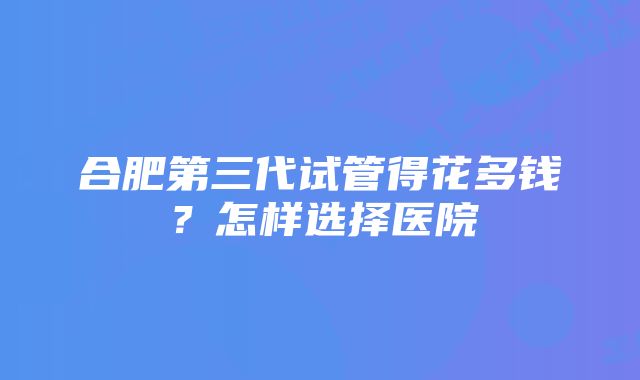 合肥第三代试管得花多钱？怎样选择医院